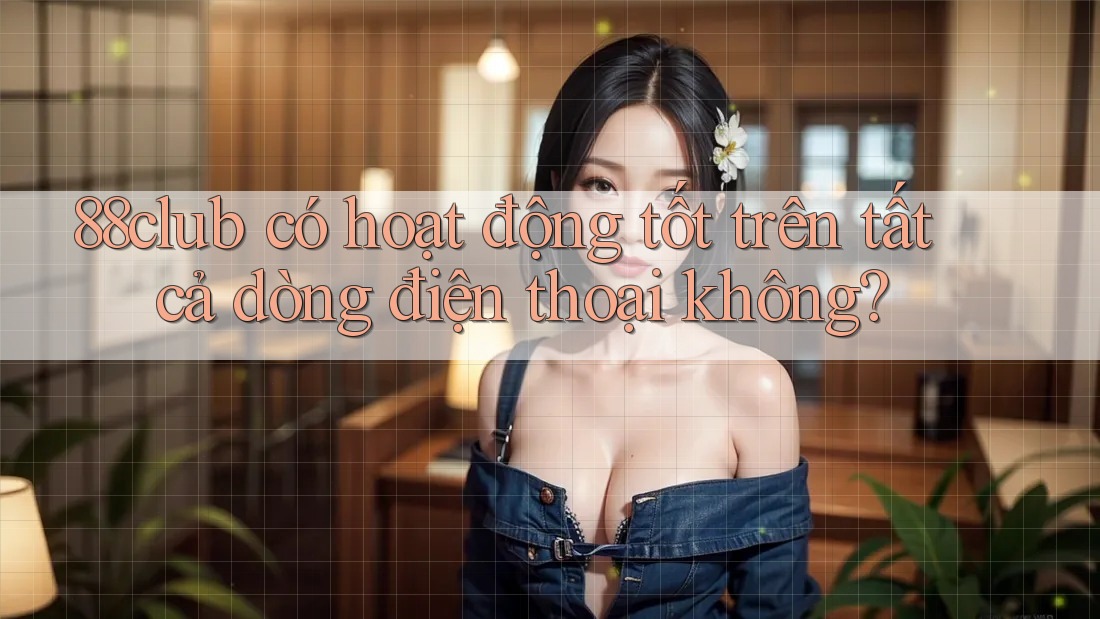 88club có hoạt động tốt trên tất cả dòng điện thoại không?