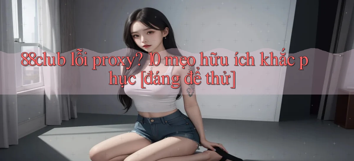 88club lỗi proxy 10 mẹo hữu ích khắc phục [đáng để thử]