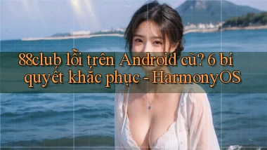 88club lỗi trên Android cũ 6 bí quyết khắc phục   HarmonyOS
