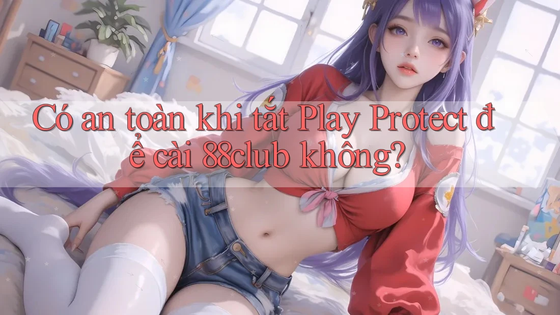 Có an toàn khi tắt Play Protect để cài 88club không?