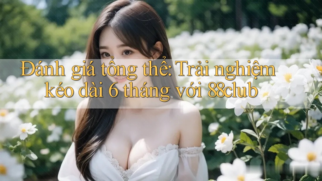 Đánh giá tổng thể: Trải nghiệm kéo dài 6 tháng với 88club