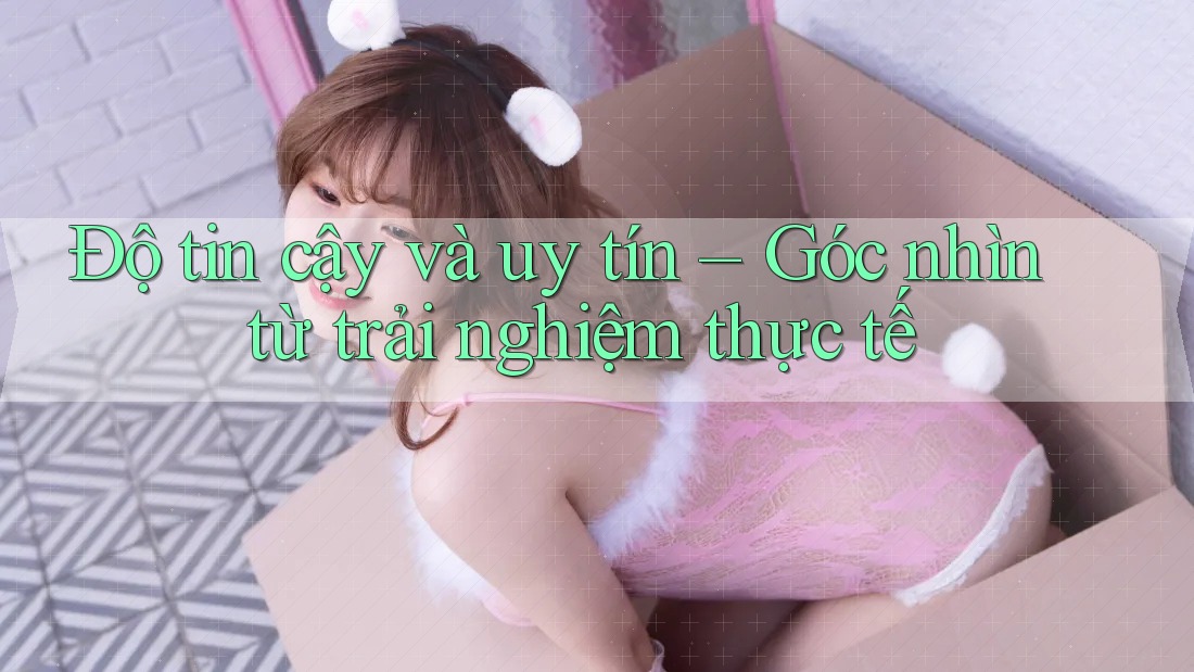 Độ tin cậy và uy tín – Góc nhìn từ trải nghiệm thực tế
