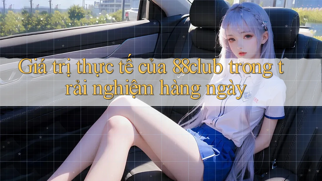 Giá trị thực tế của 88club trong trải nghiệm hàng ngày