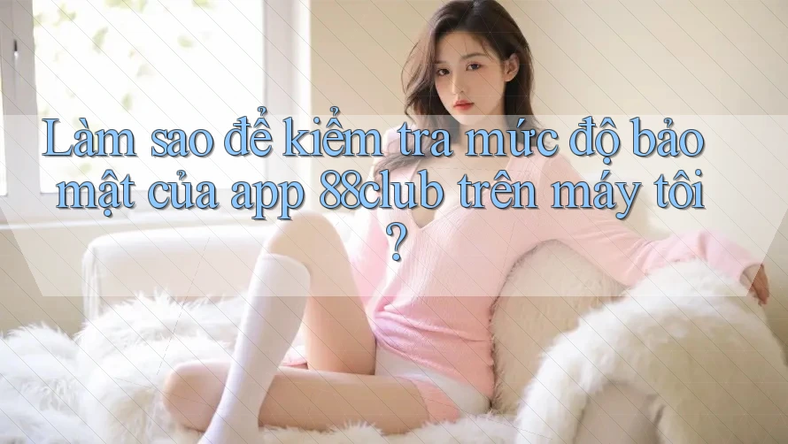 Làm sao để kiểm tra mức độ bảo mật của app 88club trên máy tôi?