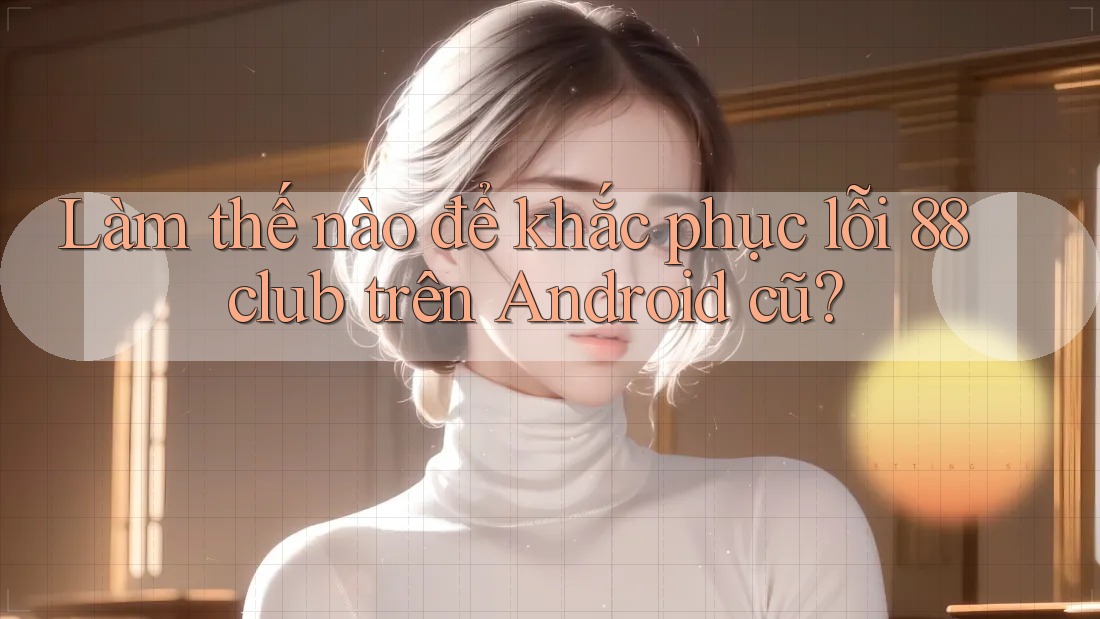 Làm thế nào để khắc phục lỗi 88club trên Android cũ?