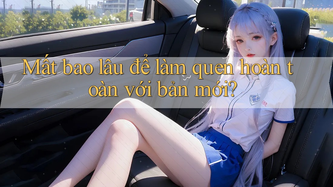 Mất bao lâu để làm quen hoàn toàn với bản mới? Mất bao lâu để làm quen hoàn toàn với bản mới?