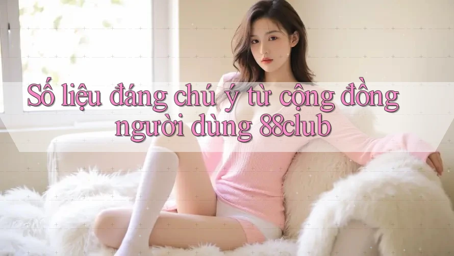 Số liệu đáng chú ý từ cộng đồng người dùng 88club