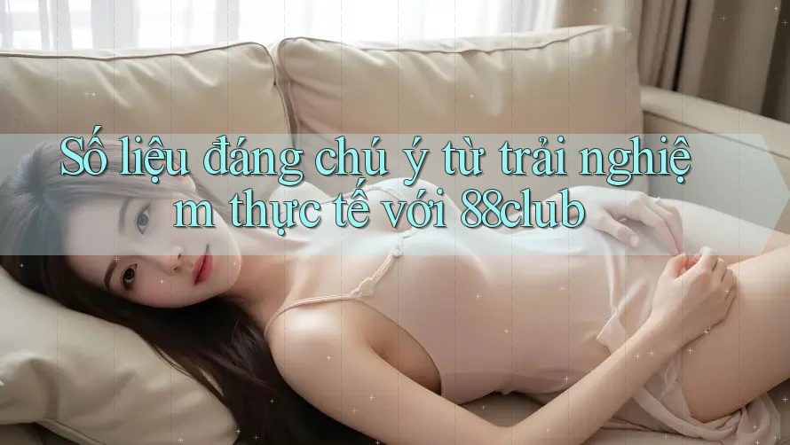 Số liệu đáng chú ý từ trải nghiệm thực tế với 88club