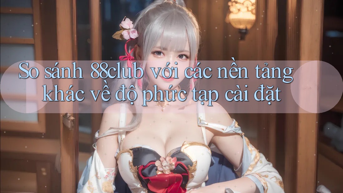 So sánh 88club với các nền tảng khác về độ phức tạp cài đặt