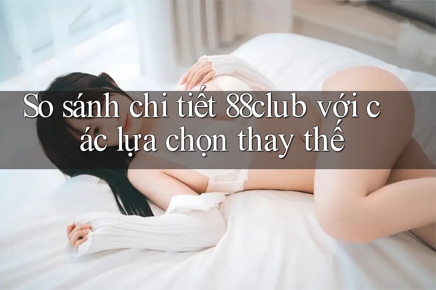 So sánh chi tiết 88club với các lựa chọn thay thế