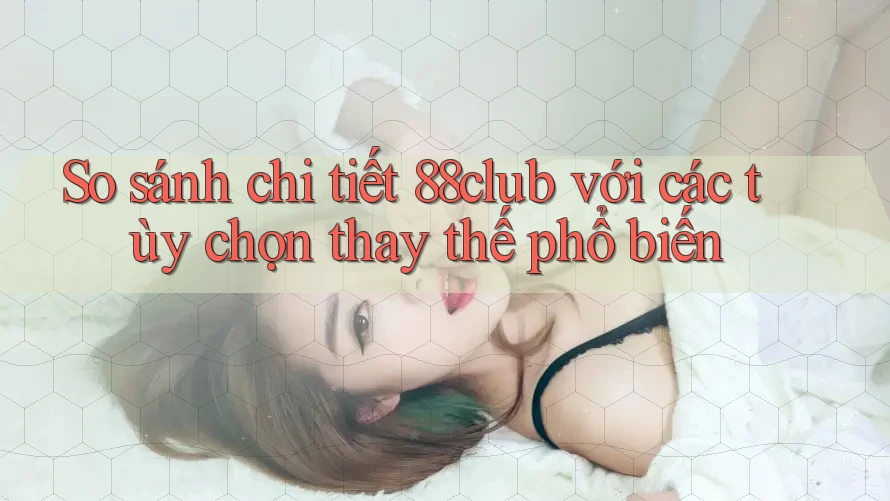 So sánh chi tiết 88club với các tùy chọn thay thế phổ biến