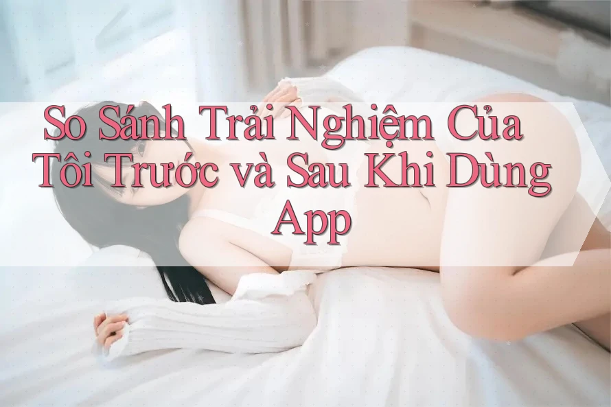 So Sánh Trải Nghiệm Của Tôi Trước và Sau Khi Dùng App