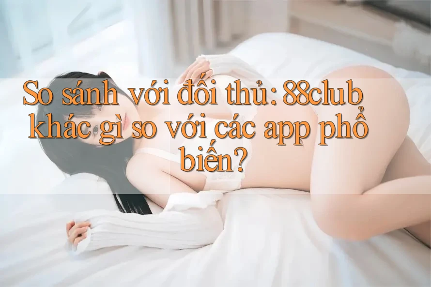 So sánh với đối thủ: 88club khác gì so với các app phổ biến?