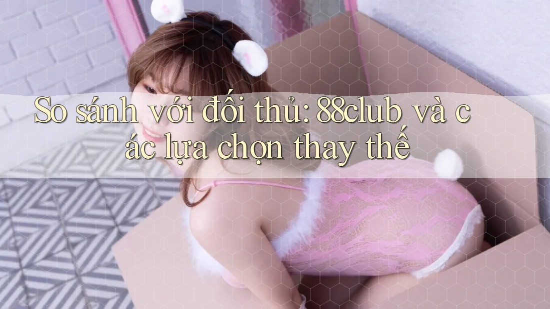 So sánh với đối thủ: 88club và các lựa chọn thay thế