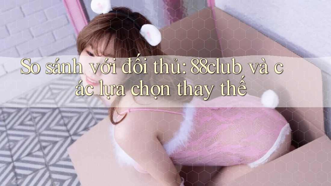 So sánh với đối thủ: 88club và các lựa chọn thay thế