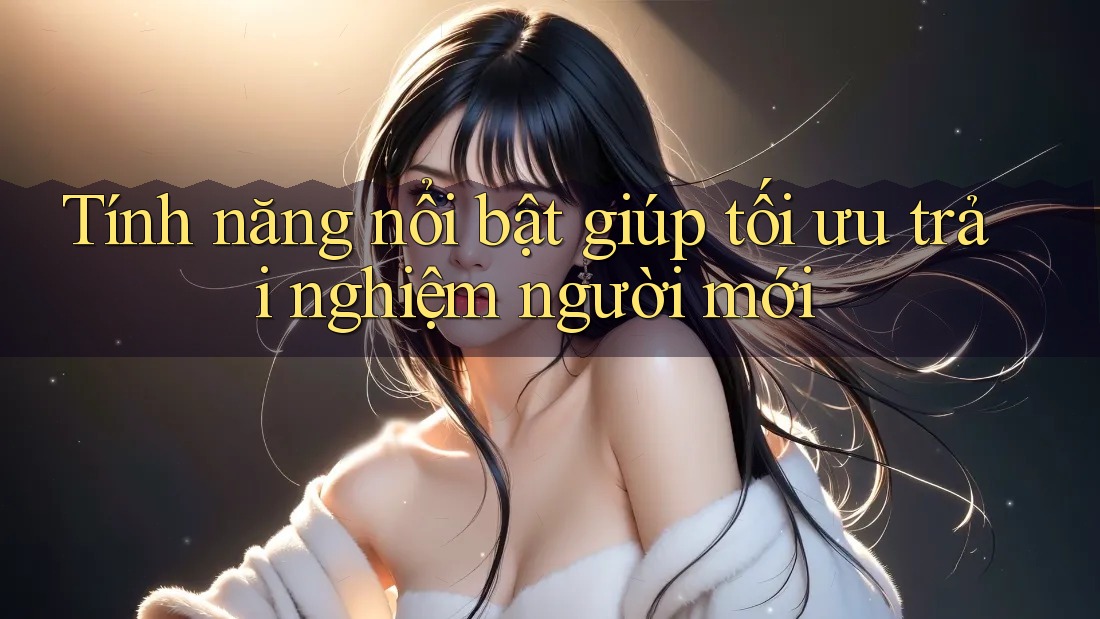Tính năng nổi bật giúp tối ưu trải nghiệm người mới Tính năng nổi bật giúp tối ưu trải nghiệm người mới