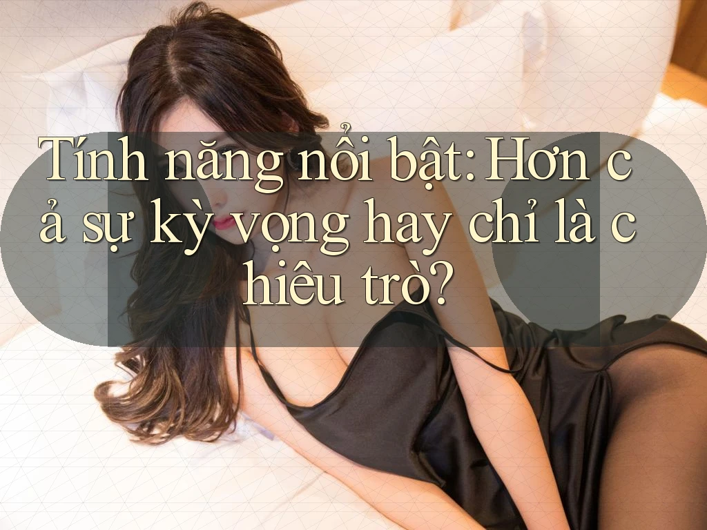 Tính năng nổi bật: Hơn cả sự kỳ vọng hay chỉ là chiêu trò?