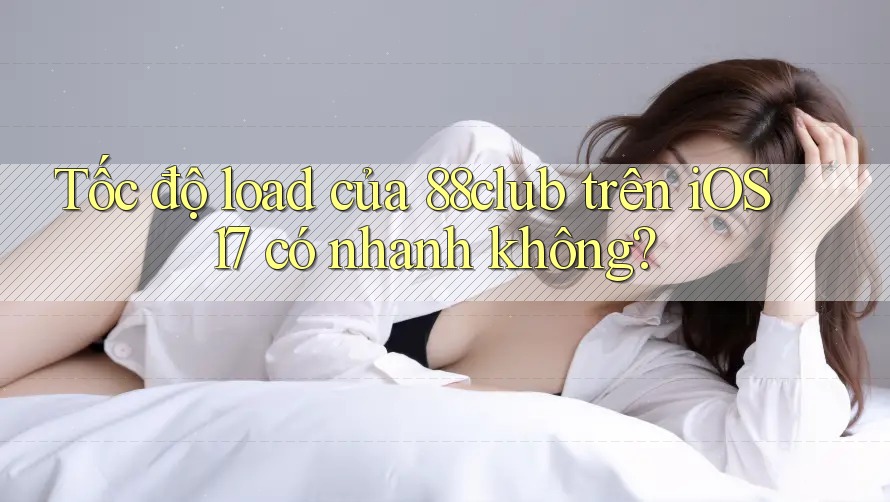 Tốc độ load của 88club trên iOS 17 có nhanh không?
