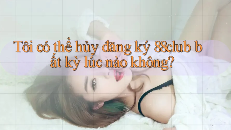Tôi có thể hủy đăng ký 88club bất kỳ lúc nào không?