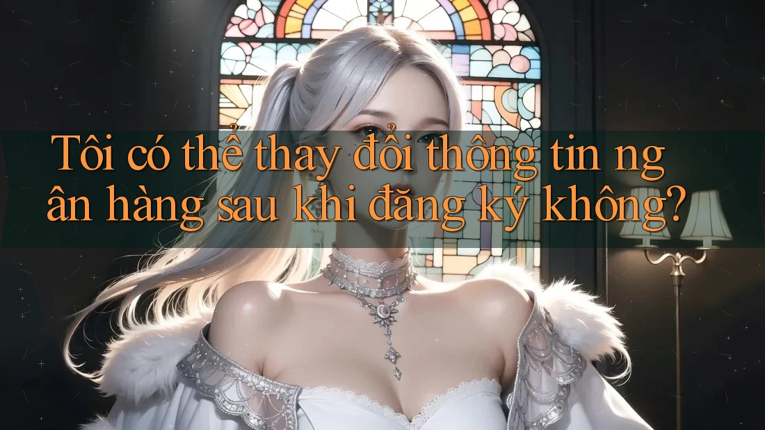 Tôi có thể thay đổi thông tin ngân hàng sau khi đăng ký không? Tôi có thể thay đổi thông tin ngân hàng sau khi đăng ký không?