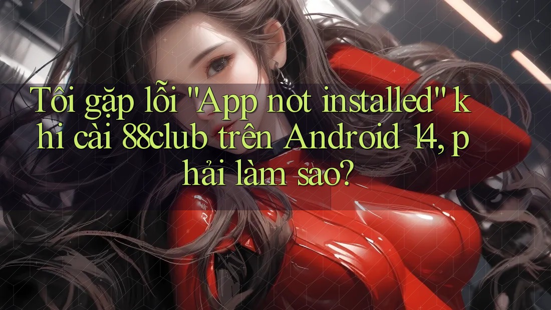 Tôi gặp lỗi “App not installed” khi cài 88club trên Android 14, phải làm sao?