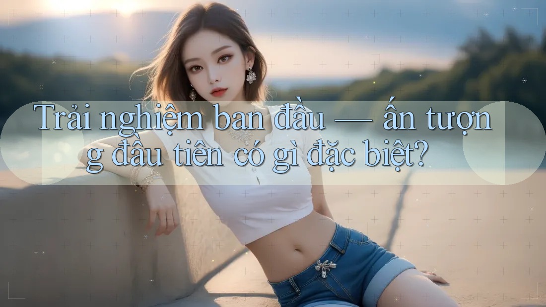 Trải nghiệm ban đầu — ấn tượng đầu tiên có gì đặc biệt?