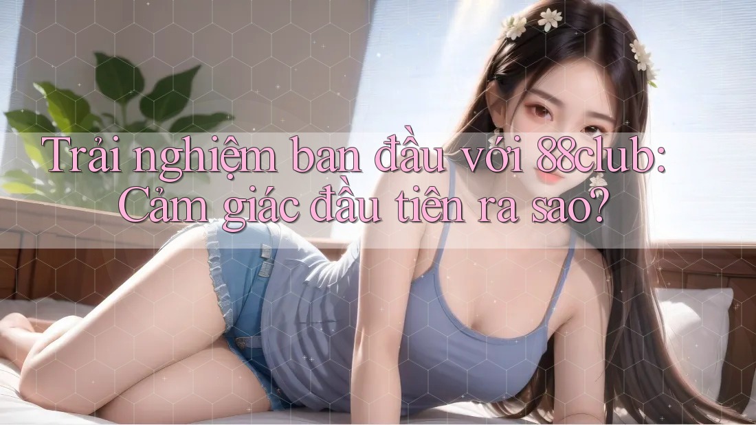 Trải nghiệm ban đầu với 88club: Cảm giác đầu tiên ra sao?