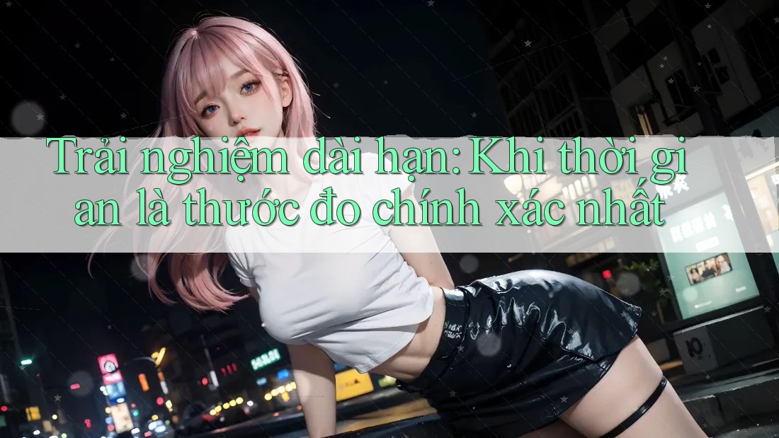Trải nghiệm dài hạn: Khi thời gian là thước đo chính xác nhất