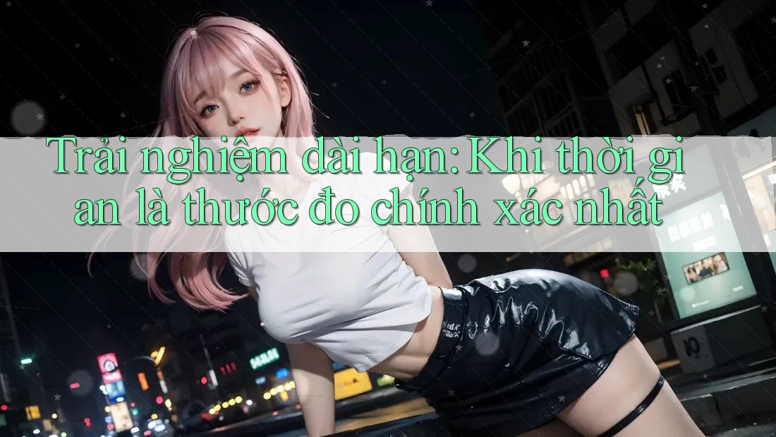 Trải nghiệm dài hạn: Khi thời gian là thước đo chính xác nhất