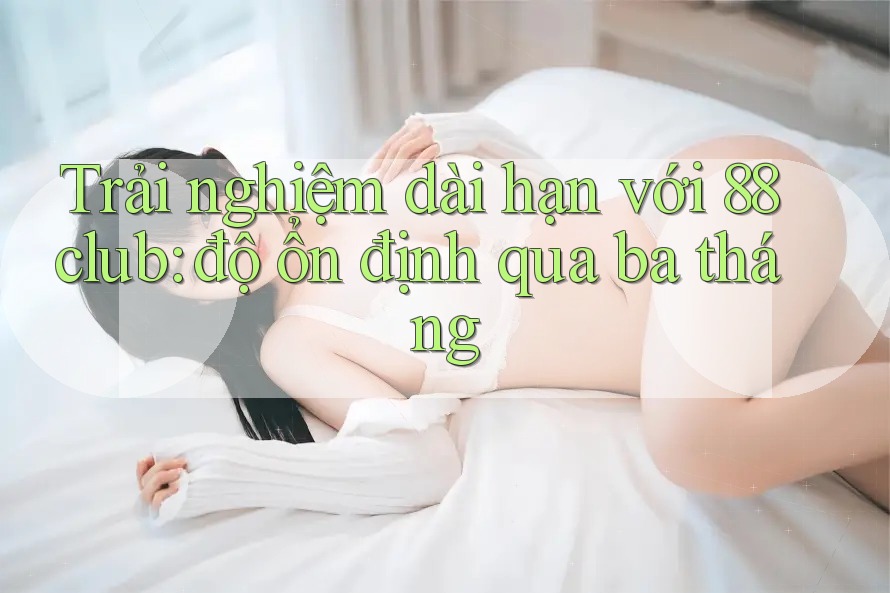 Trải nghiệm dài hạn với 88club: độ ổn định qua ba tháng