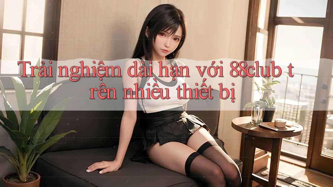 Trải nghiệm dài hạn với 88club trên nhiều thiết bị