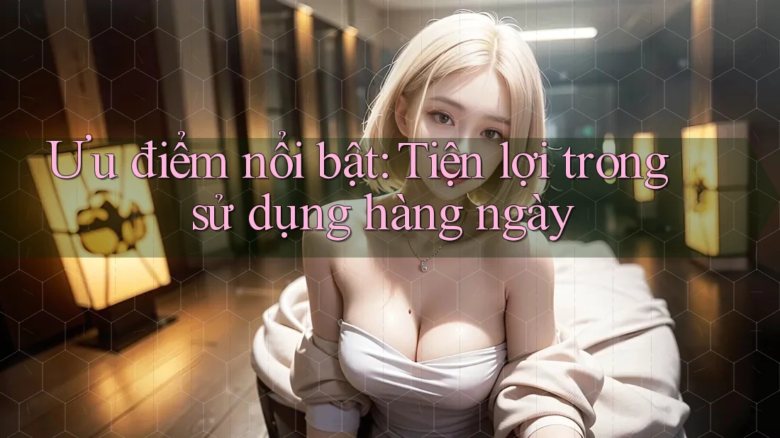 Ưu điểm nổi bật: Tiện lợi trong sử dụng hàng ngày
