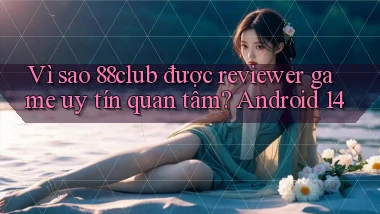 Vì sao 88club được reviewer game uy tín quan tâm Android 14